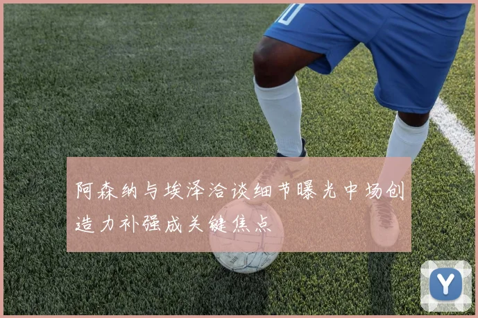 阿森纳与埃泽洽谈细节曝光中场创造力补强成关键焦点